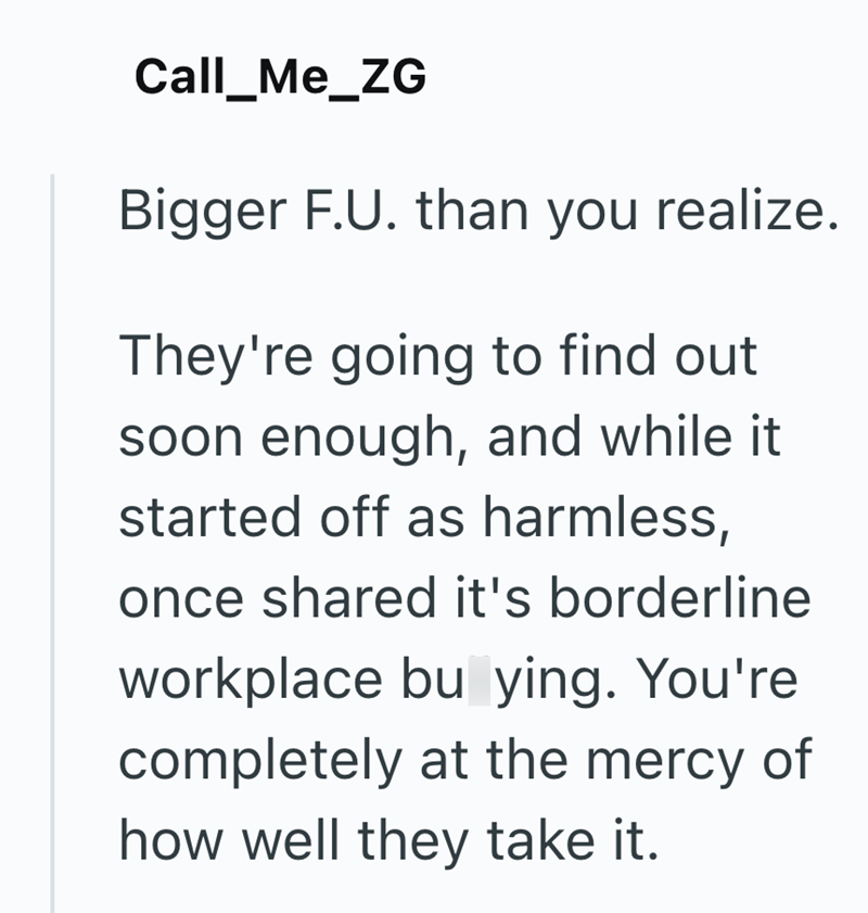 Call_Me_ZG Bigger F.U. than you realize. They're going to find out soon enough, and while it started off as harmless, once shared it's borderline workplace bu ying. You're completely at the mercy of how well they take it.