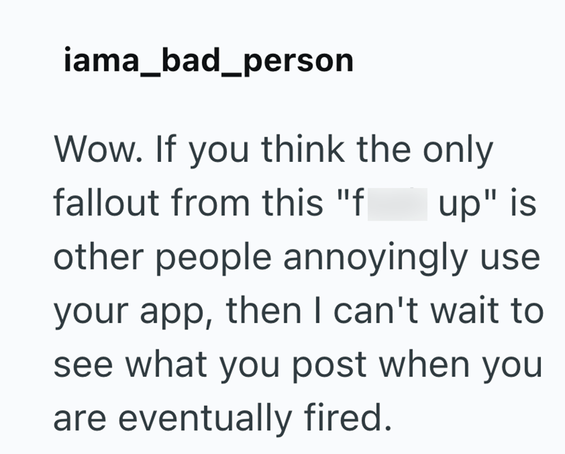 iama_bad_person Wow. If you think the only fallout from this "f up" is other people annoyingly use your app, then I can't wait to see what you post when you are eventually fired.