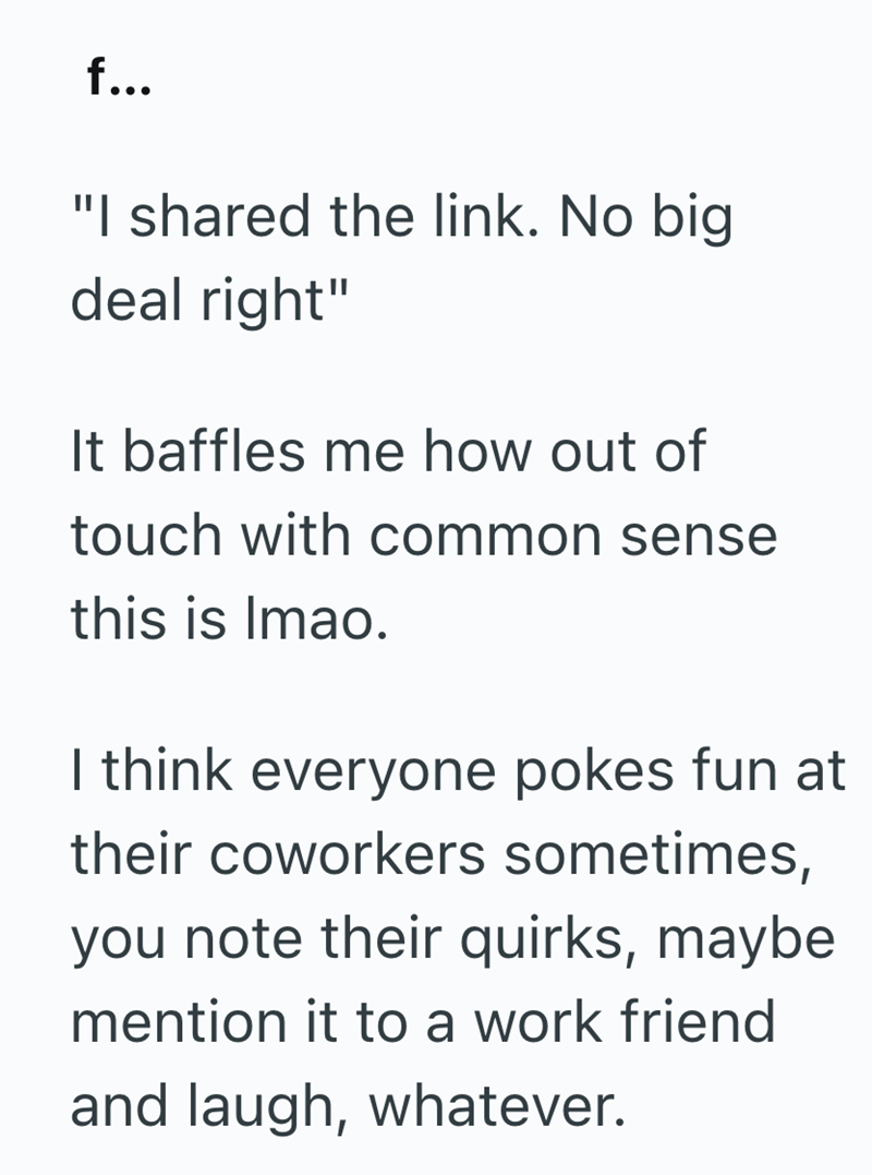 f... "I shared the link. No big. deal right" It baffles me how out of touch with common sense this is Imao. I think everyone pokes fun at their coworkers sometimes, you note their quirks, maybe mention it to a work friend and laugh, whatever.