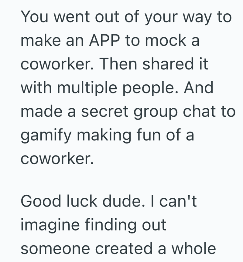 You went out of your way to make an APP to mock a coworker. Then shared it with multiple people. And made a secret group chat to gamify making fun of a coworker. Good luck dude. I can't imagine finding out someone created a whole