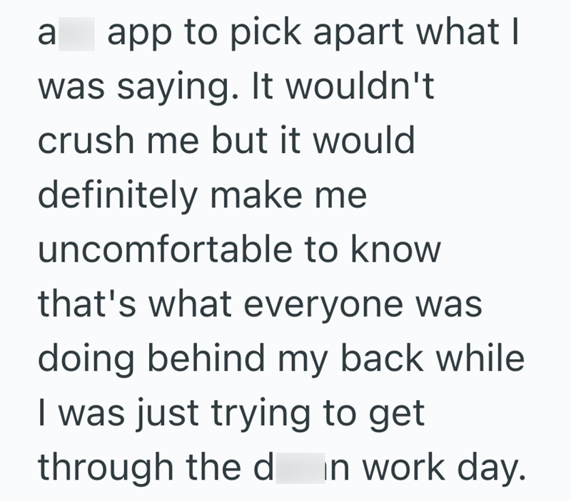 a app to pick apart what I was saying. It wouldn't crush me but it would definitely make me uncomfortable to know that's what everyone was doing behind my back while I was just trying to get through the d in work day.