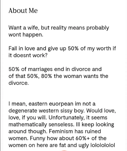 About Me Want a wife, but reality means probably wont happen. Fall in love and give up 50% of my worth if it doesnt work? 50% of marriages end in divorce and of that 50%, 80% the woman wants the divorce. I mean, eastern euorpean im not a degenerate western sissy boy. Would love, love, if you will. Unfortunately, it seems mathematically senseless. III keep looking around though. Feminism has ruined women. Funny how about 60%+ of the women on here are fat and ugly lololololol