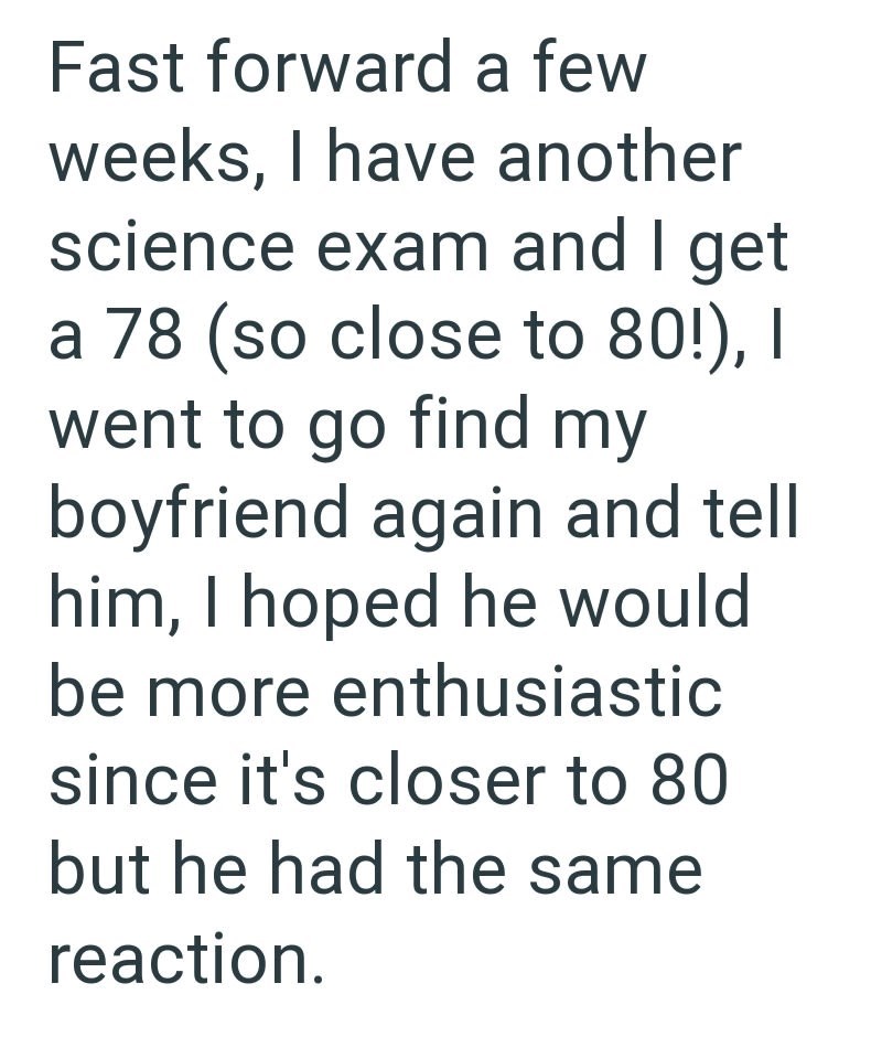 Fast forward a few weeks, I have another science exam and I get a 78 (so close to 80!), I went to go find my boyfriend again and tell him, I hoped he would be more enthusiastic since it's closer to 80 but he had the same reaction.
