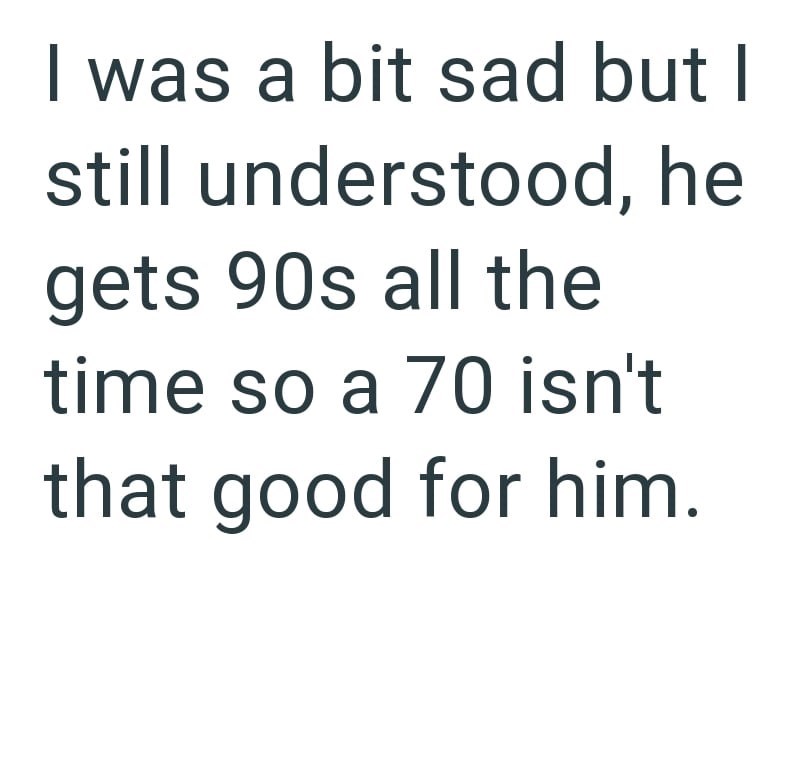 I was a bit sad but I still understood, he gets 90s all the time so a 70 isn't that good for him.