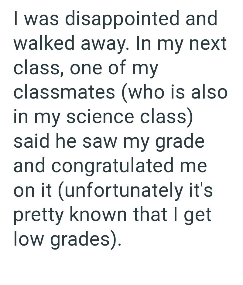 I was disappointed and walked away. In my next class, one of my classmates (who is also in my science class) said he saw my grade and congratulated me on it (unfortunately it's pretty known that I get low grades).
