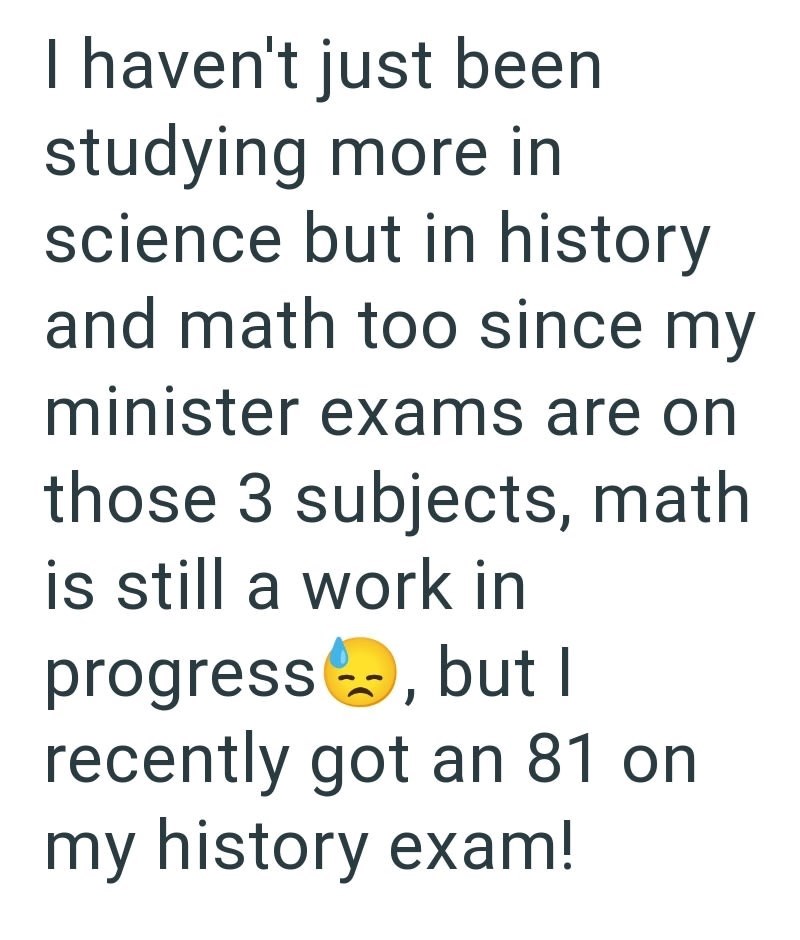 I haven't just been studying more in science but in history and math too since my minister exams are on those 3 subjects, math is still a work in progress, but I recently got an 81 on my history exam!