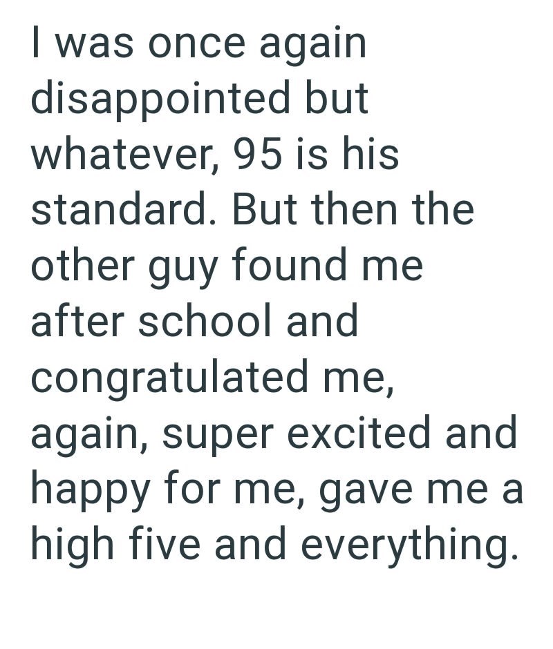 I was once again disappointed but whatever, 95 is his standard. But then the other guy found me after school and congratulated me, again, super excited and happy for me, gave me a high five and everything.