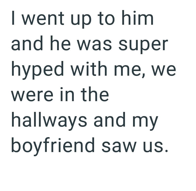 I went up to him and he was super hyped with me, we were in the hallways and my boyfriend saw us.