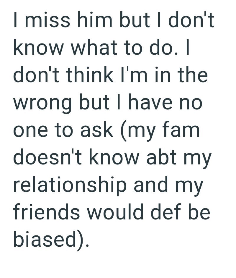 I miss him but I don't know what to do. I don't think I'm in the wrong but I have no one to ask (my fami doesn't know abt my relationship and my friends would def be biased).