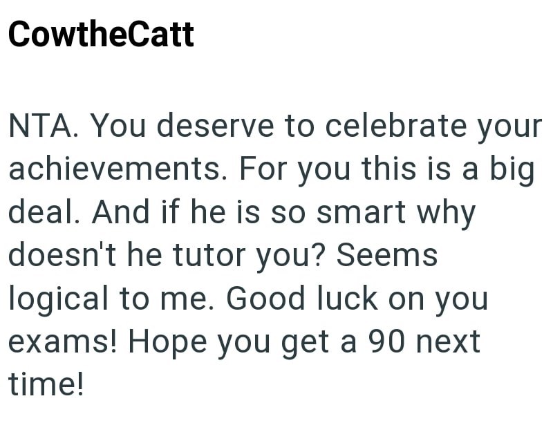 CowtheCatt NTA. You deserve to celebrate your achievements. For you this is a big deal. And if he is so smart why doesn't he tutor you? Seems logical to me. Good luck on you exams! Hope you get a 90 next time!