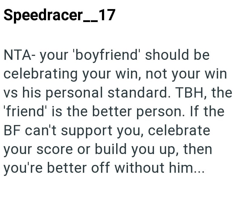 Speedracer_17 NTA- your 'boyfriend' should be celebrating your win, not your win vs his personal standard. TBH, the 'friend' is the better person. If the BF can't support you, celebrate your score or build you up, then you're better off without him...