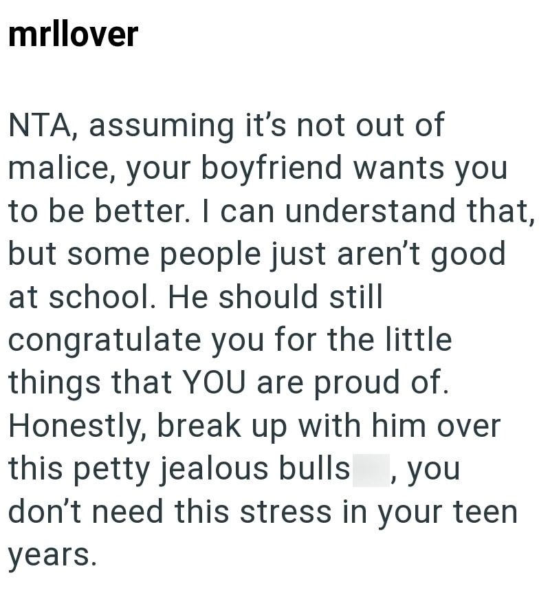 mrllover NTA, assuming it's not out of malice, your boyfriend wants you to be better. I can understand that, but some people just aren't good at school. He should still congratulate you for the little things that YOU are proud of. Honestly, break up with him over this petty jealous bulls, you don't need this stress in your teen years.