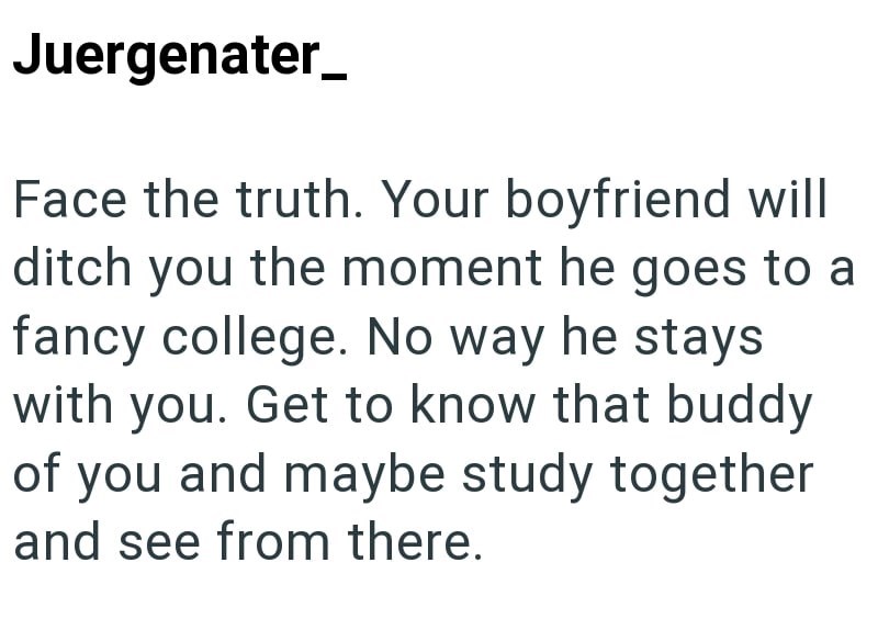 Juergenater Face the truth. Your boyfriend will ditch you the moment he goes to a fancy college. No way he stays with you. Get to know that buddy of you and maybe study together and see from there.