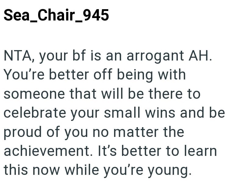 Sea_Chair_945 NTA, your bf is an arrogant AH. You're better off being with someone that will be there to celebrate your small wins and be proud of you no matter the achievement. It's better to learn this now while you're young.