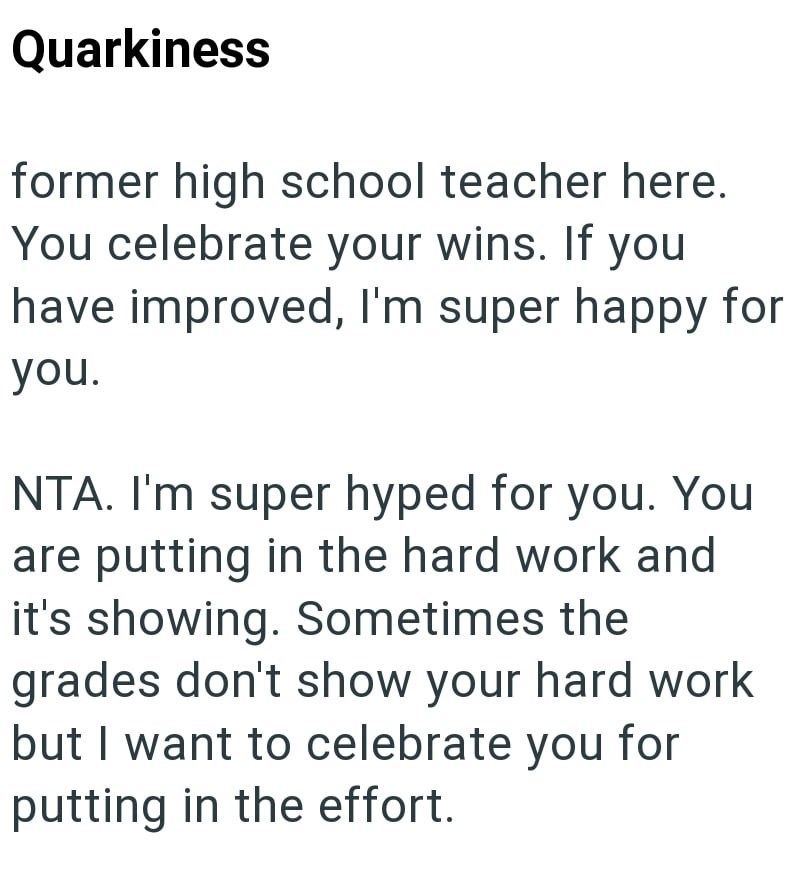 Quarkiness former high school teacher here. You celebrate your wins. If you have improved, I'm super happy for you. NTA. I'm super hyped for you. You are putting in the hard work and it's showing. Sometimes the grades don't show your hard work but I want to celebrate you for putting in the effort.