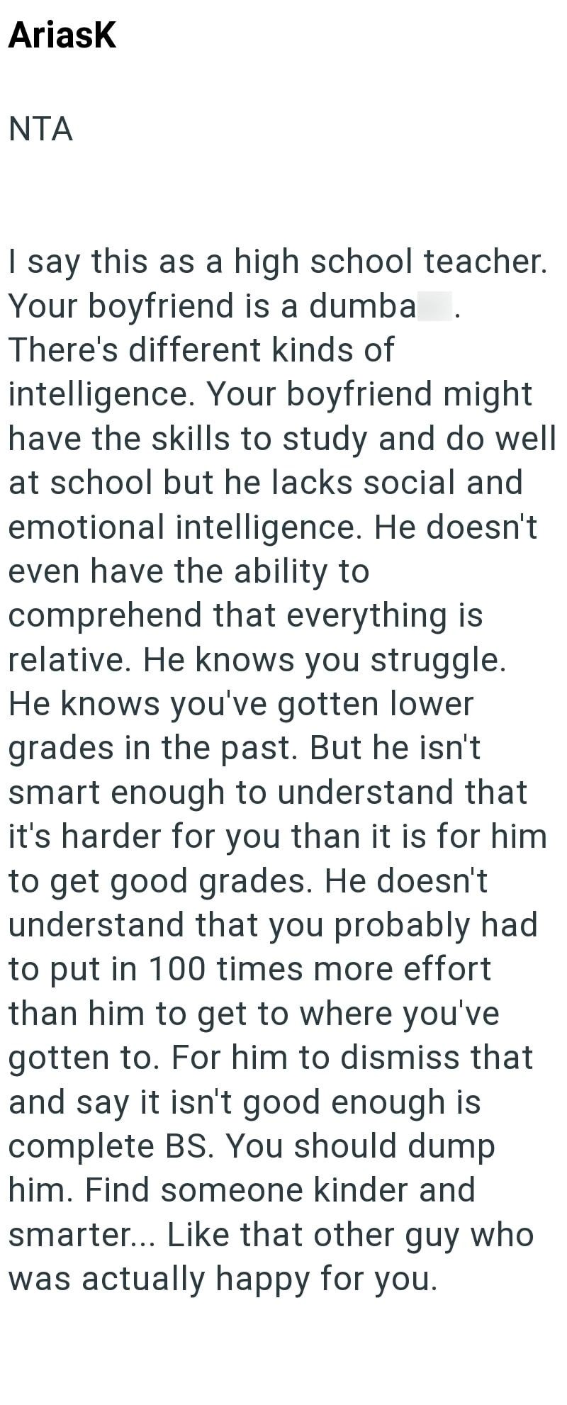 Ariask NTA I say this as a high school teacher. Your boyfriend is a dumba There's different kinds of intelligence. Your boyfriend might have the skills to study and do well at school but he lacks social and emotional intelligence. He doesn't even have the ability to comprehend that everything is relative. He knows you struggle. He knows you've gotten lower grades in the past. But he isn't smart enough to understand that it's harder for you than it is for him to get good grades. He doesn't unders