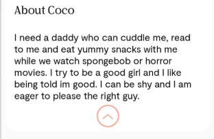 About Coco I need a daddy who can cuddle me, read to me and eat yummy snacks with me while we watch spongebob or horror movies. I try to be a good girl and I like being told im good. I can be shy and I am eager to please the right guy.