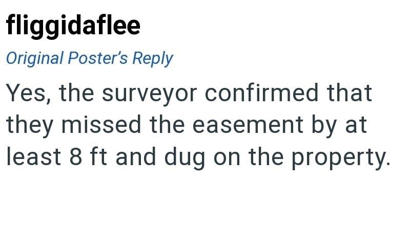fliggidaflee Original Poster's Reply Yes, the surveyor confirmed that they missed the easement by at least 8 ft and dug on the property.