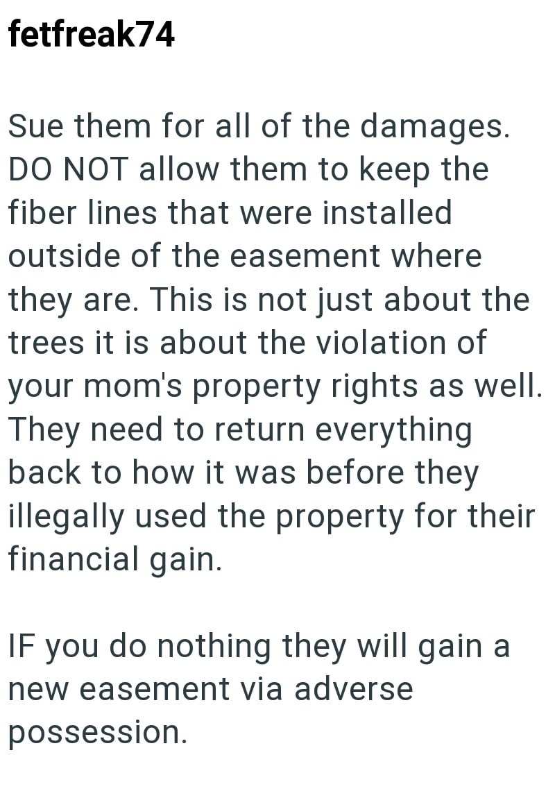 fetfreak74 Sue them for all of the damages. DO NOT allow them to keep the fiber lines that were installed outside of the easement where they are. This is not just about the trees it is about the violation of your mom's property rights as well. They need to return everything back to how it was before they illegally used the property for their financial gain. IF you do nothing they will gain a new easement via adverse possession.