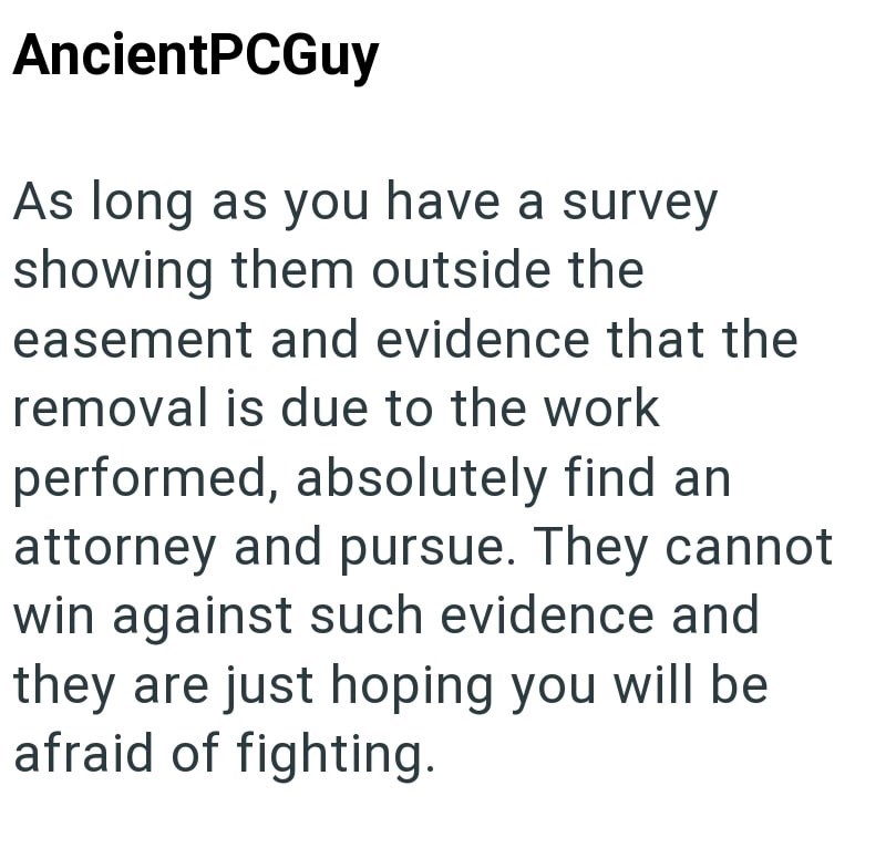 AncientPCGuy As long as you have a survey showing them outside the easement and evidence that the removal is due to the work performed, absolutely find an attorney and pursue. They cannot win against such evidence and they are just hoping you will be afraid of fighting.