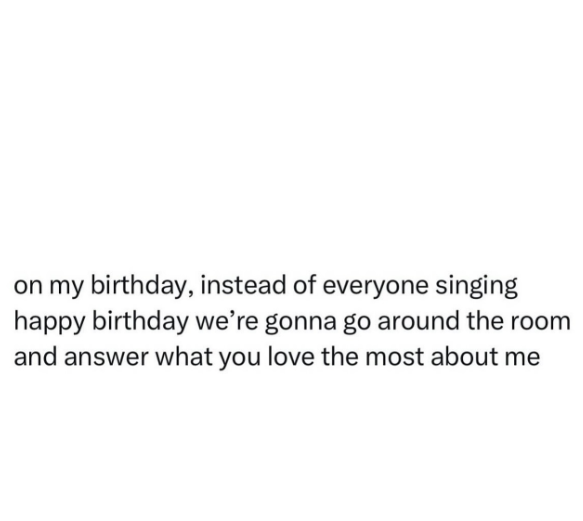 on my birthday, instead of everyone singing happy birthday we're gonna go around the room and answer what you love the most about me