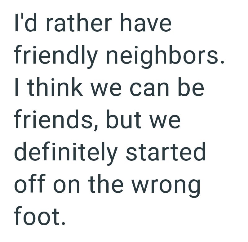 I'd rather have friendly neighbors. I think we can be friends, but we definitely started off on the wrong foot.