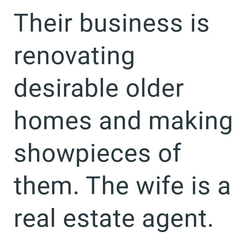Their business is renovating desirable older homes and making showpieces of them. The wife is a real estate agent.