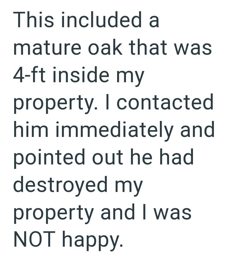 This included a mature oak that was 4-ft inside my property. I contacted him immediately and pointed out he had destroyed my property and I was NOT happy.