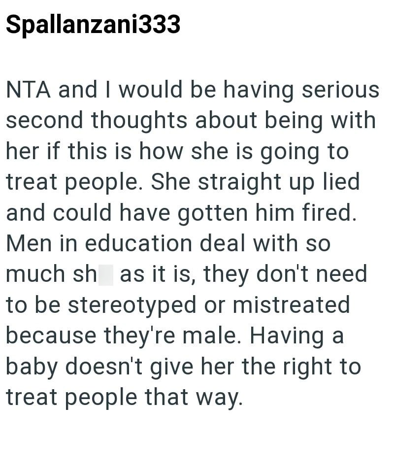 Spallanzani333 NTA and I would be having serious second thoughts about being with her if this is how she is going to treat people. She straight up lied and could have gotten him fired. Men in education deal with so much sh as it is, they don't need to be stereotyped or mistreated because they're male. Having a baby doesn't give her the right to treat people that way.
