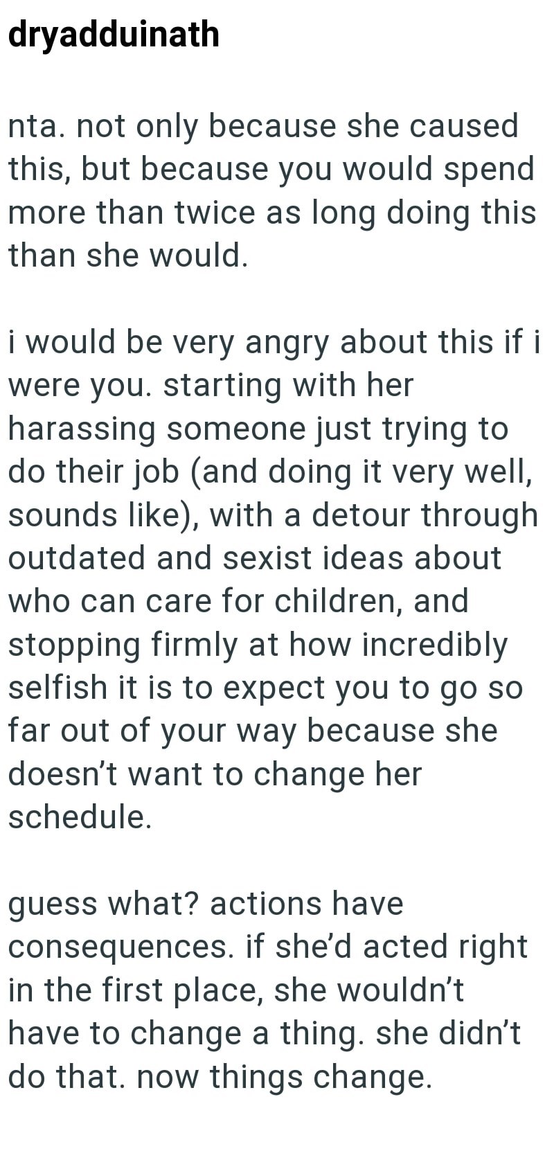 dryadduinath nta. not only because she caused this, but because you would spend more than twice as long doing this than she would. i would be very angry about this if i were you. starting with her harassing someone just trying to do their job (and doing it very well, sounds like), with a detour through outdated and sexist ideas about who can care for children, and stopping firmly at how incredibly selfish it is to expect you to go so far out of your way because she doesn't want to change her sch