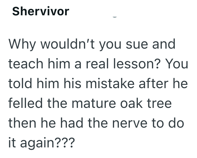 Shervivor Why wouldn't you sue and teach him a real lesson? You told him his mistake after he felled the mature oak tree then he had the nerve to do it again???