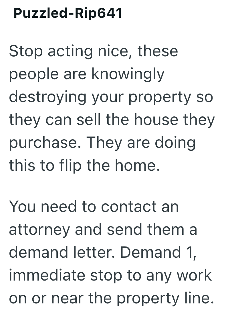 Puzzled-Rip641 Stop acting nice, these people are knowingly destroying your property so they can sell the house they purchase. They are doing this to flip the home. You need to contact an attorney and send them a demand letter. Demand 1, immediate stop to any work on or near the property line.