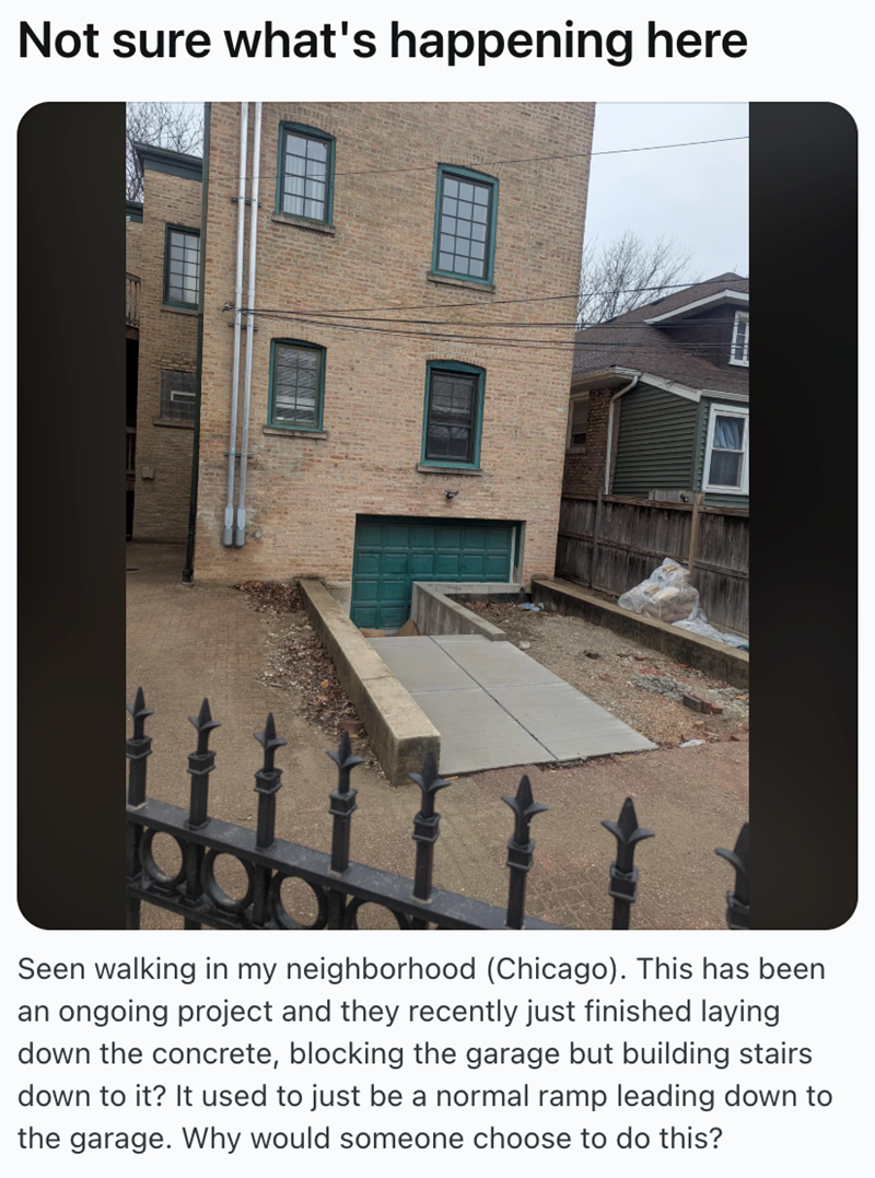 Not sure what's happening here Seen walking in my neighborhood (Chicago). This has been an ongoing project and they recently just finished laying down the concrete, blocking the garage but building stairs down to it? It used to just be a normal ramp leading down to the garage. Why would someone choose to do this?
