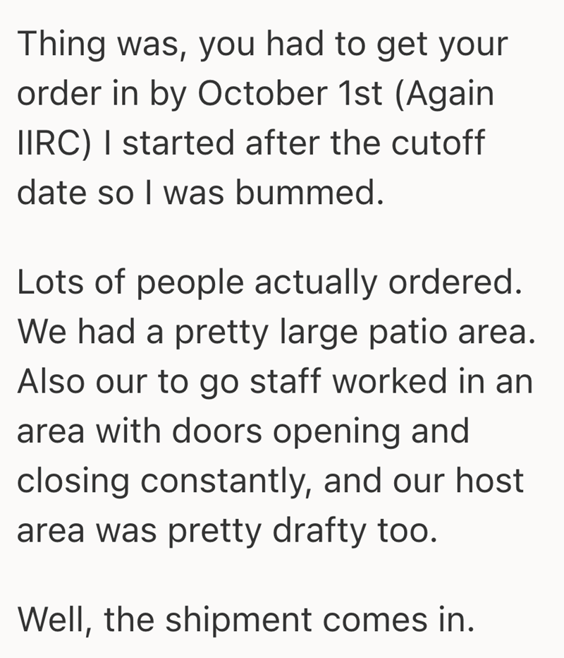 Thing was, you had to get your order in by October 1st (Again IIRC) I started after the cutoff date so I was bummed. Lots of people actually ordered. We had a pretty large patio area. Also our to go staff worked in an area with doors opening and closing constantly, and our host area was pretty drafty too. Well, the shipment comes in.