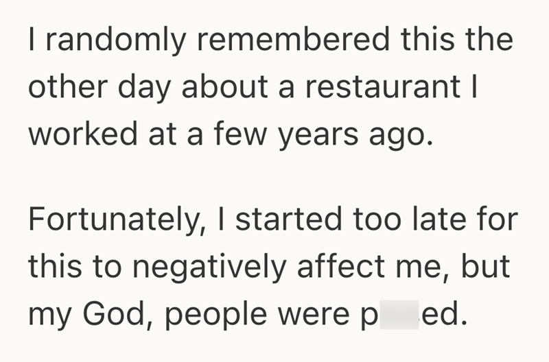 I randomly remembered this the other day about a restaurant I worked at a few years ago. Fortunately, I started too late for this to negatively affect me, but my God, people were p ed.