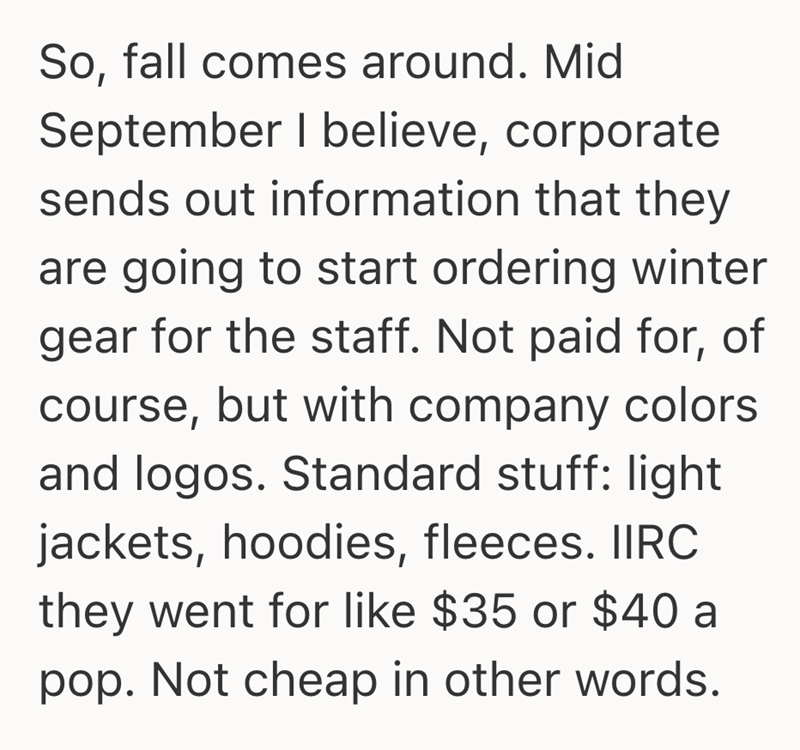 So, fall comes around. Mid September I believe, corporate sends out information that they are going to start ordering winter gear for the staff. Not paid for, of course, but with company colors and logos. Standard stuff: light jackets, hoodies, fleeces. IIRC they went for like $35 or $40 a pop. Not cheap in other words.