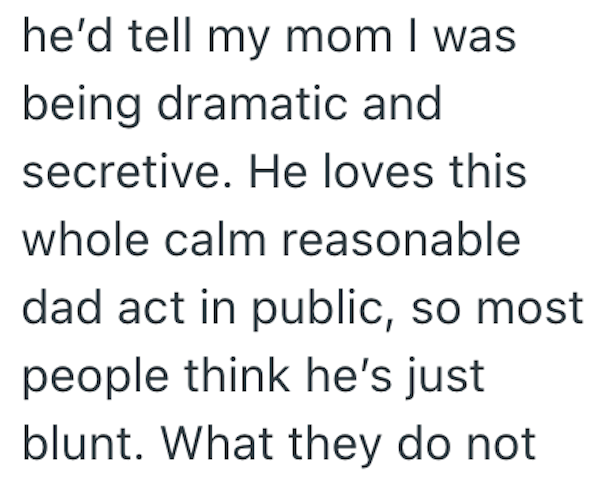 he'd tell my mom I was being dramatic and secretive. He loves this whole calm reasonable dad act in public, so most people think he's just blunt. What they do not
