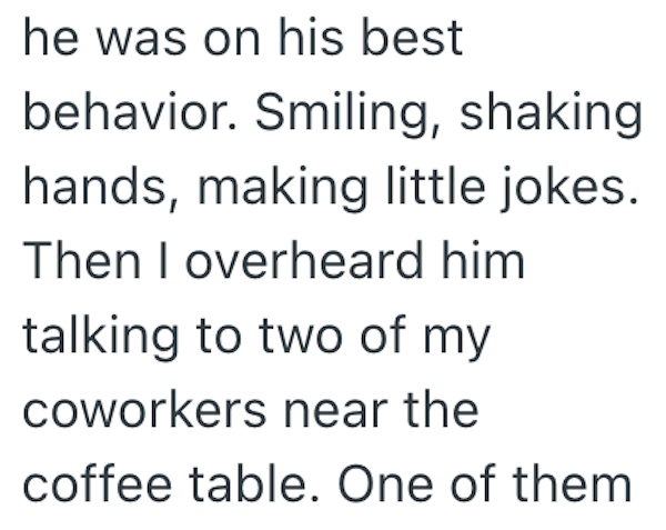 he was on his best behavior. Smiling, shaking hands, making little jokes. Then I overheard him talking to two of my coworkers near the coffee table. One of them