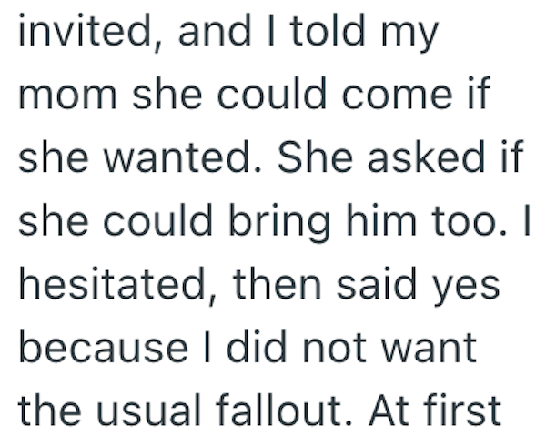 invited, and I told my mom she could come if she wanted. She asked if she could bring him too. I hesitated, then said yes because I did not want the usual fallout. At first
