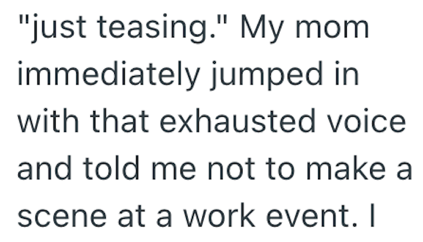 "just teasing." My mom. immediately jumped in with that exhausted voice and told me not to make a scene at a work event. I
