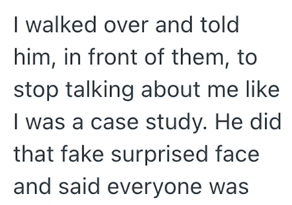 I walked over and told him, in front of them, to stop talking about me like I was a case study. He did that fake surprised face and said everyone was