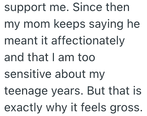 support me. Since then my mom keeps saying he meant it affectionately and that I am too sensitive about my teenage years. But that is exactly why it feels gross.