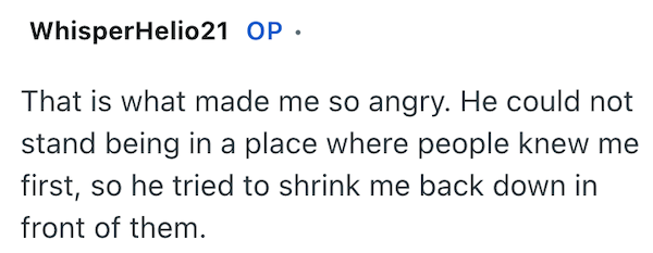 WhisperHelio21 OP ⚫ That is what made me so angry. He could not stand being in a place where people knew me first, so he tried to shrink me back down in front of them.