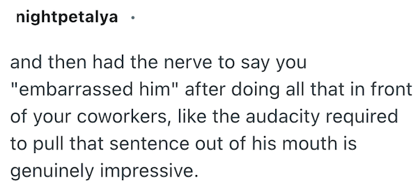 nightpetalya and then had the nerve to say you "embarrassed him" after doing all that in front of your coworkers, like the audacity required to pull that sentence out of his mouth is genuinely impressive.