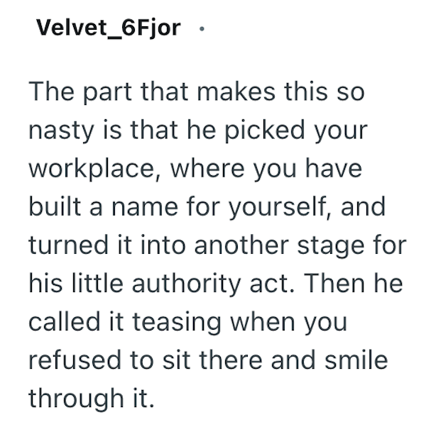 Velvet_6Fjor The part that makes this so nasty is that he picked your workplace, where you have built a name for yourself, and turned it into another stage for his little authority act. Then he called it teasing when you refused to sit there and smile through it.
