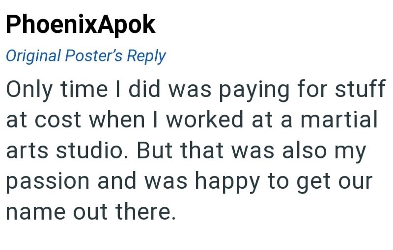PhoenixApok Original Poster's Reply Only time I did was paying for stuff at cost when I worked at a martial arts studio. But that was also my passion and was happy to get our name out there.