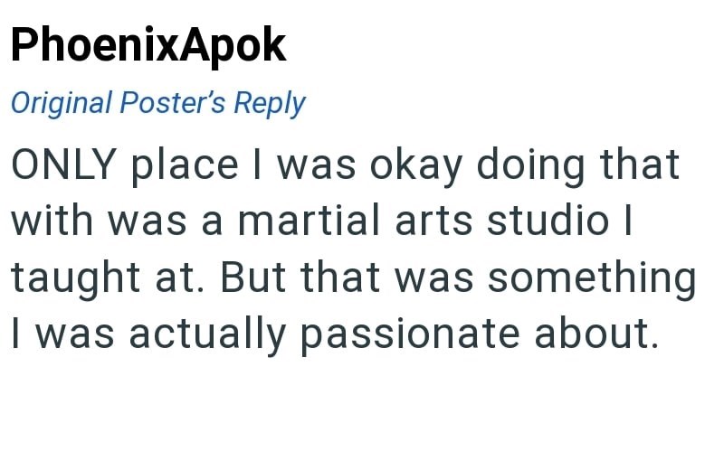 PhoenixApok Original Poster's Reply ONLY place I was okay doing that with was a martial arts studio I taught at. But that was something I was actually passionate about.