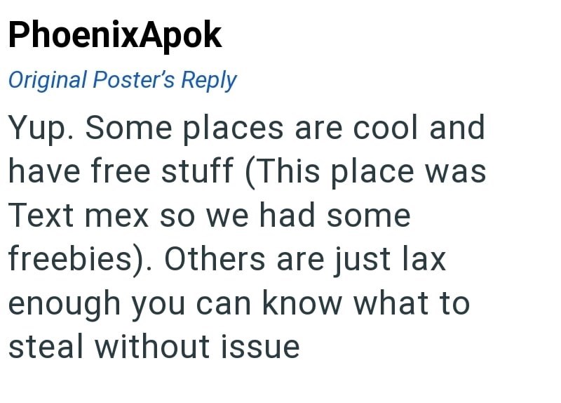 PhoenixApok Original Poster's Reply Yup. Some places are cool and have free stuff (This place was Text mex so we had some freebies). Others are just lax enough you can know what to steal without issue