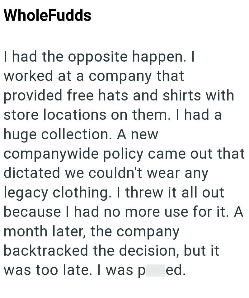 WholeFudds I had the opposite happen. I worked at a company that provided free hats and shirts with store locations on them. I had a huge collection. A new companywide policy came out that dictated we couldn't wear any legacy clothing. I threw it all out because I had no more use for it. A month later, the company backtracked the decision, but it was too late. I was p ed.