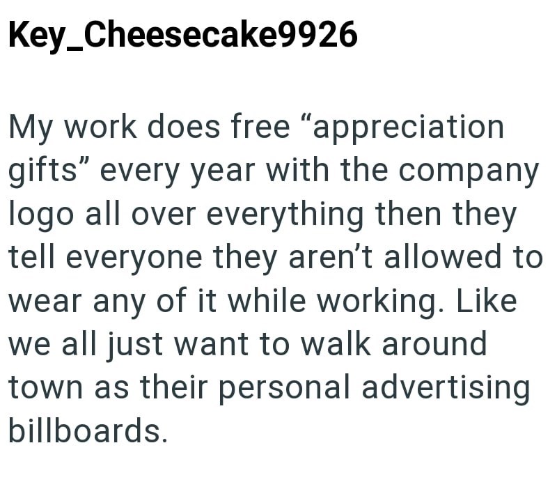 Key_Cheesecake9926 My work does free "appreciation gifts" every year with the company logo all over everything then they tell everyone they aren't allowed to wear any of it while working. Like we all just want to walk around town as their personal advertising billboards.